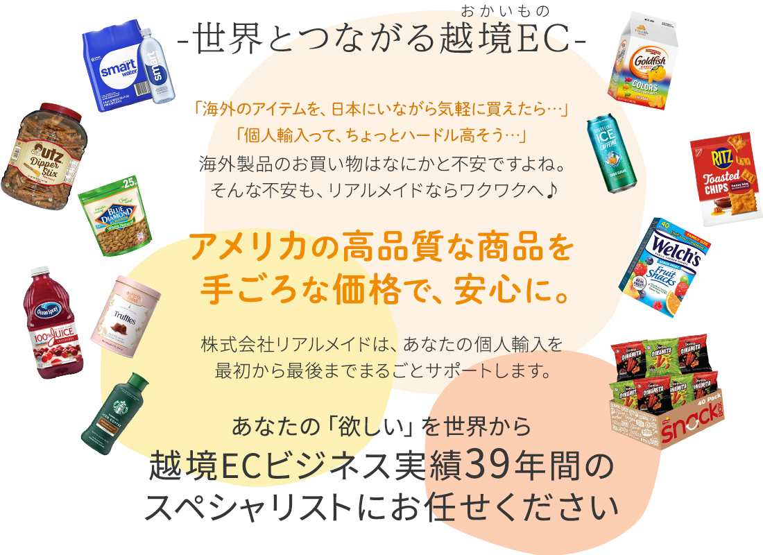 世界とつながる越境ECでお買い物。「海外のアイテムを、日本にいながら気軽に買えたら…」「個人輸入のやり方が分からない…」「個人輸入のサイトってどれも怪しい…」海外製品のお買い物はなにかと不安ですよね。そんな不安もCMGグループならワクワクへ。アメリカの高品質な商品を、手ごろな価格で、安心に。株式会社リアルメイドは、あなたの個人輸入を最初から最後まで、まるごとサポートします。あなたの「欲しい」を世界から。越境ECビジネス実績39年間のスペシャリストにお任せください。